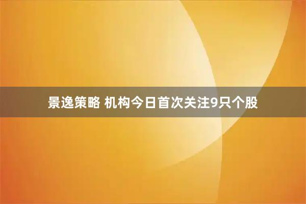 景逸策略 机构今日首次关注9只个股