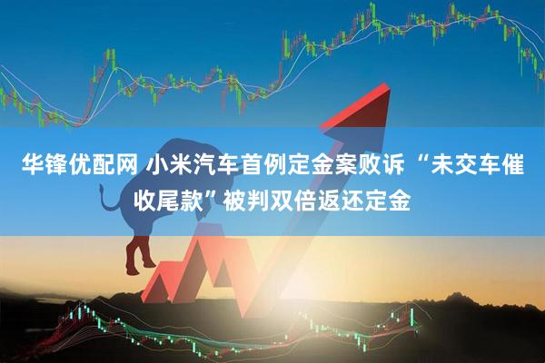 华锋优配网 小米汽车首例定金案败诉 “未交车催收尾款”被判双倍返还定金