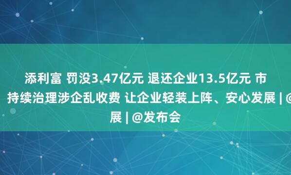 添利富 罚没3.47亿元 退还企业13.5亿元 市监总局：持续治理涉企乱收费 让企业轻装上阵、安心发展 | @发布会