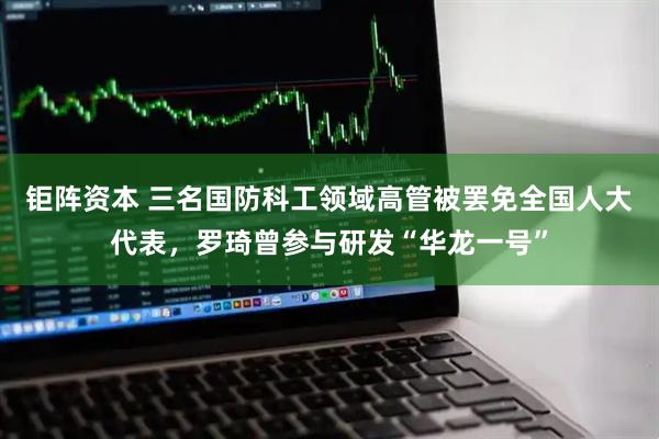 钜阵资本 三名国防科工领域高管被罢免全国人大代表，罗琦曾参与研发“华龙一号”