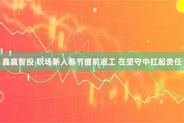鑫赢智投 职场新人春节提前返工 在坚守中扛起责任