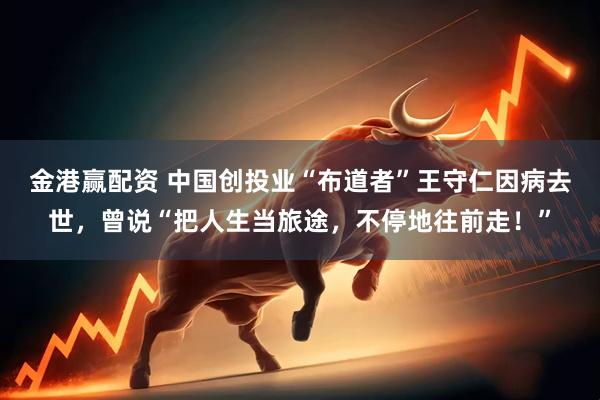金港赢配资 中国创投业“布道者”王守仁因病去世，曾说“把人生当旅途，不停地往前走！”