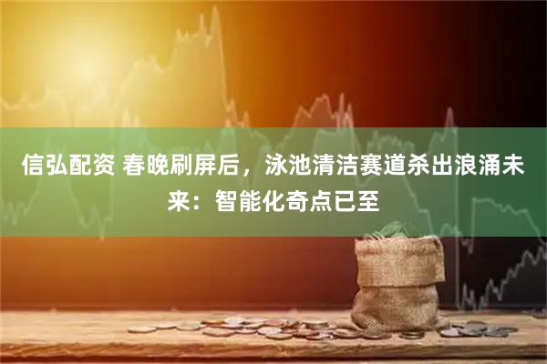 信弘配资 春晚刷屏后，泳池清洁赛道杀出浪涌未来：智能化奇点已至