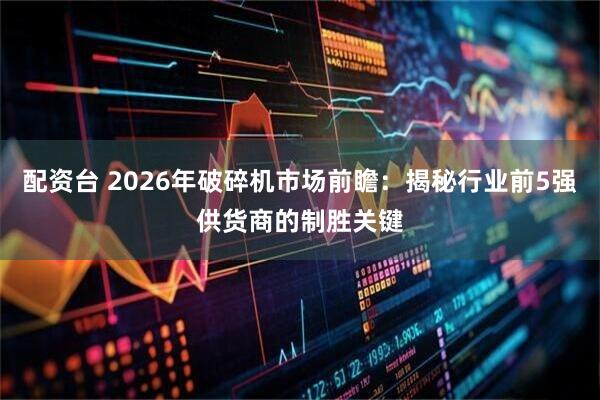 配资台 2026年破碎机市场前瞻：揭秘行业前5强供货商的制胜关键