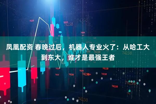 凤凰配资 春晚过后，机器人专业火了：从哈工大到东大，谁才是最强王者