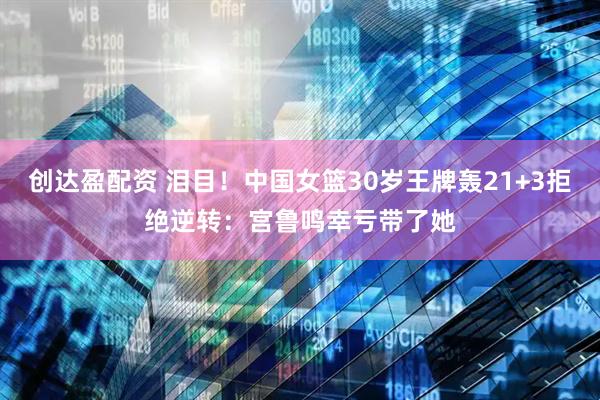 创达盈配资 泪目！中国女篮30岁王牌轰21+3拒绝逆转：宫鲁鸣幸亏带了她