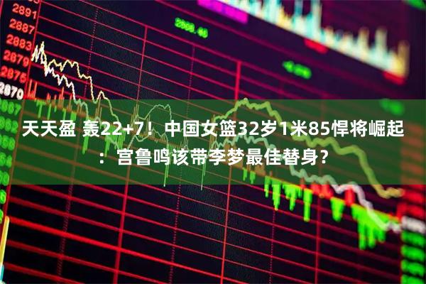 天天盈 轰22+7！中国女篮32岁1米85悍将崛起：宫鲁鸣该带李梦最佳替身？