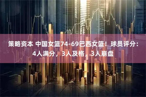 策略资本 中国女篮74-69巴西女篮！球员评分：4人满分，3人及格，3人崩盘
