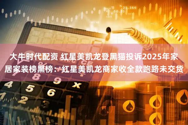 大牛时代配资 红星美凯龙登黑猫投诉2025年家居家装榜黑榜：红星美凯龙商家收全款跑路未交货