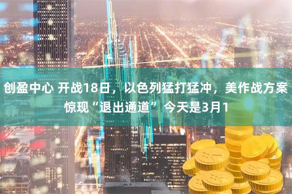 创盈中心 开战18日，以色列猛打猛冲，美作战方案惊现“退出通道” 今天是3月1