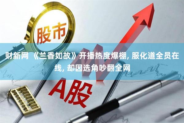 财新网 《兰香如故》开播热度爆棚, 服化道全员在线, 却因选角吵翻全网