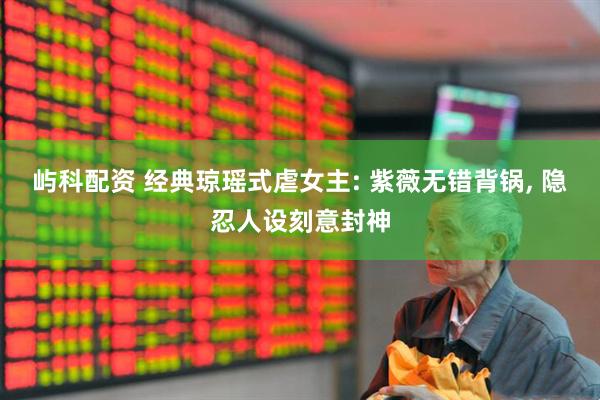 屿科配资 经典琼瑶式虐女主: 紫薇无错背锅, 隐忍人设刻意封神
