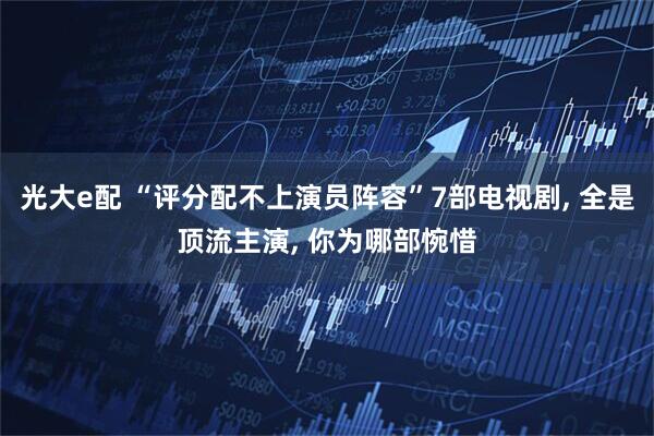 光大e配 “评分配不上演员阵容”7部电视剧, 全是顶流主演, 你为哪部惋惜