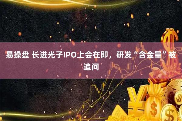 易操盘 长进光子IPO上会在即，研发“含金量”被追问