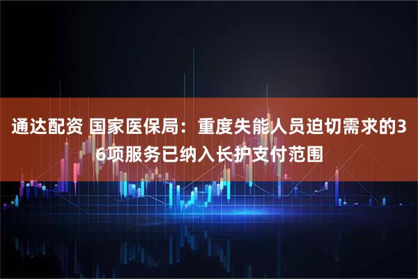 通达配资 国家医保局：重度失能人员迫切需求的36项服务已纳入长护支付范围