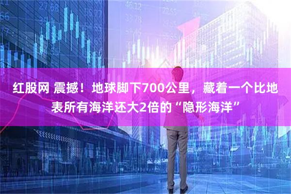 红股网 震撼！地球脚下700公里，藏着一个比地表所有海洋还大2倍的“隐形海洋”