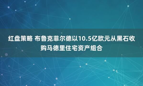 红盘策略 布鲁克菲尔德以10.5亿欧元从黑石收购马德里住宅资产组合