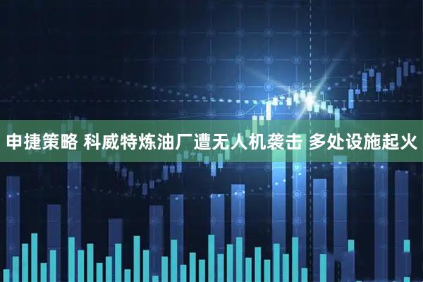 申捷策略 科威特炼油厂遭无人机袭击 多处设施起火