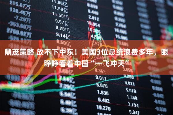 鼎茂策略 放不下中东！美国3位总统浪费多年，眼睁睁看着中国“一飞冲天”