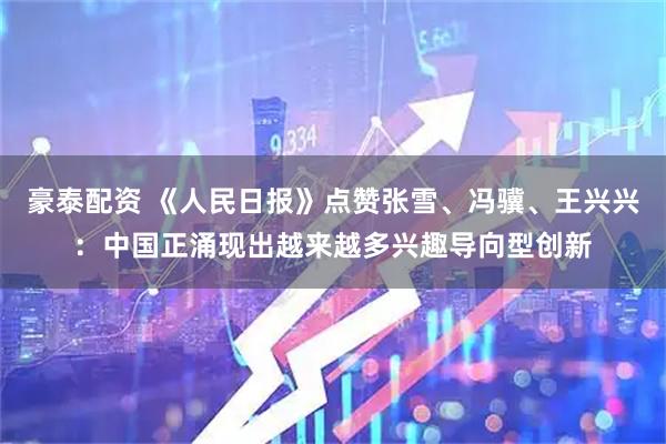 豪泰配资 《人民日报》点赞张雪、冯骥、王兴兴：中国正涌现出越来越多兴趣导向型创新