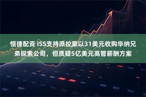 恒捷配资 ISS支持派拉蒙以31美元收购华纳兄弟探索公司，但质疑5亿美元高管薪酬方案