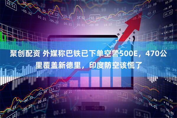 聚创配资 外媒称巴铁已下单空警500E，470公里覆盖新德里，印度防空该慌了