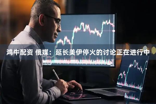 鸿牛配资 俄媒：延长美伊停火的讨论正在进行中