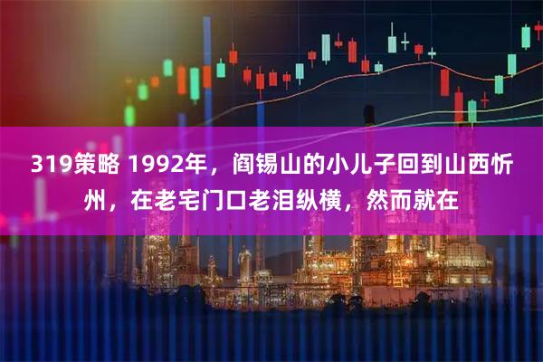 319策略 1992年，阎锡山的小儿子回到山西忻州，在老宅门口老泪纵横，然而就在