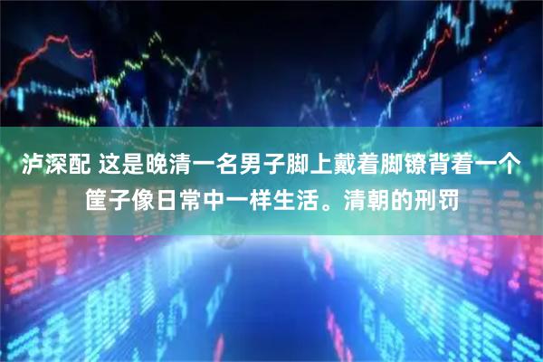 泸深配 这是晚清一名男子脚上戴着脚镣背着一个筐子像日常中一样生活。清朝的刑罚