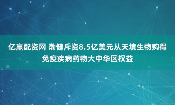 亿赢配资网 渤健斥资8.5亿美元从天境生物购得免疫疾病药物大中华区权益