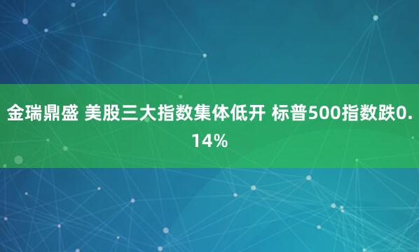 金瑞鼎盛 美股三大指数集体低开 标普500指数跌0.14%