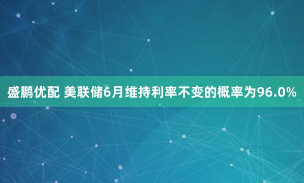 盛鹏优配 美联储6月维持利率不变的概率为96.0%