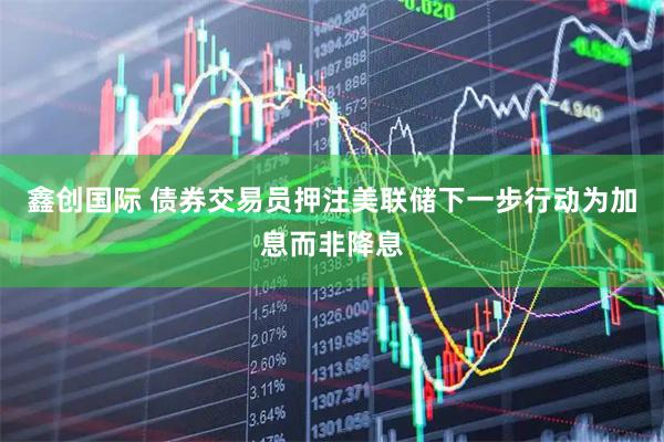 鑫创国际 债券交易员押注美联储下一步行动为加息而非降息