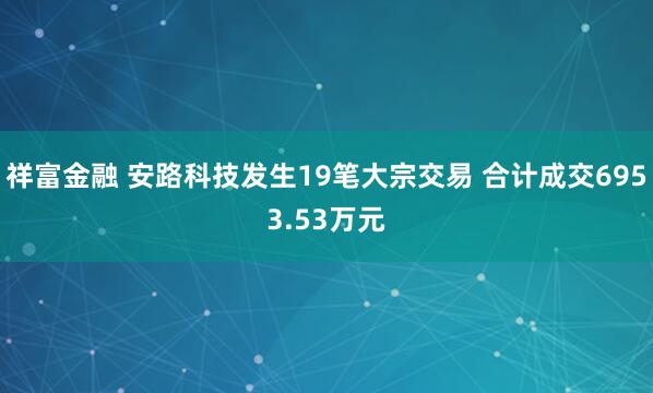 祥富金融 安路科技发生19笔大宗交易 合计成交6953.53万元