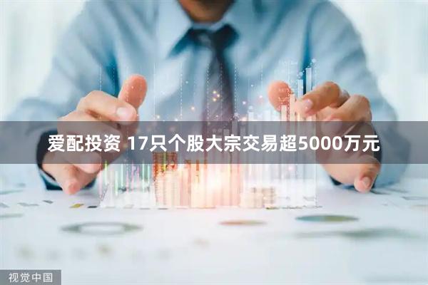 爱配投资 17只个股大宗交易超5000万元