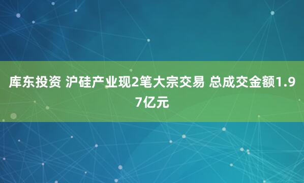 库东投资 沪硅产业现2笔大宗交易 总成交金额1.97亿元