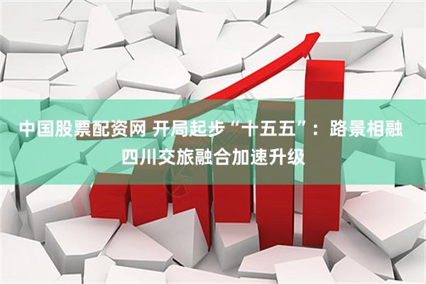 中国股票配资网 开局起步“十五五”：路景相融 四川交旅融合加速升级