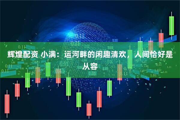 辉煌配资 小满：运河畔的闲趣清欢，人间恰好是从容