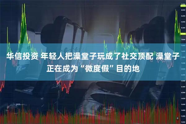 华信投资 年轻人把澡堂子玩成了社交顶配 澡堂子正在成为“微度假”目的地