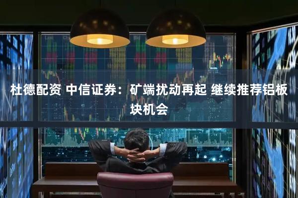 杜德配资 中信证券：矿端扰动再起 继续推荐铝板块机会