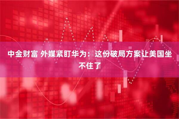 中金财富 外媒紧盯华为：这份破局方案让美国坐不住了