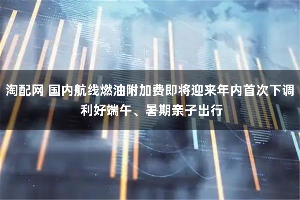 淘配网 国内航线燃油附加费即将迎来年内首次下调 利好端午、暑期亲子出行