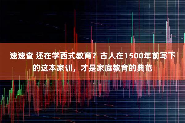 速速查 还在学西式教育？古人在1500年前写下的这本家训，才是家庭教育的典范