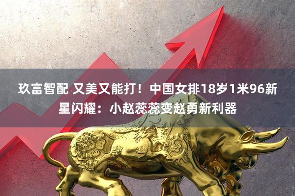 玖富智配 又美又能打！中国女排18岁1米96新星闪耀：小赵蕊蕊变赵勇新利器