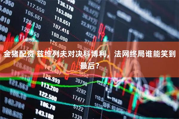金猪配资 兹维列夫对决科博利，法网终局谁能笑到最后？