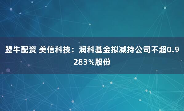 盟牛配资 美信科技：润科基金拟减持公司不超0.9283%股份