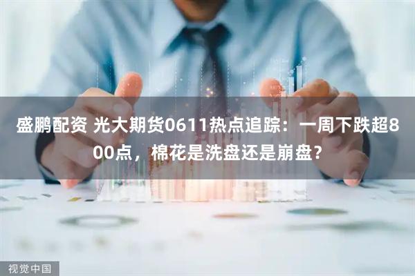 盛鹏配资 光大期货0611热点追踪：一周下跌超800点，棉花是洗盘还是崩盘？