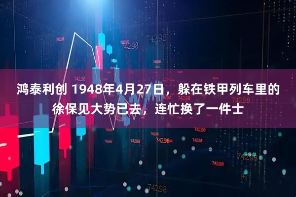 鸿泰利创 1948年4月27日，躲在铁甲列车里的徐保见大势已去，连忙换了一件士