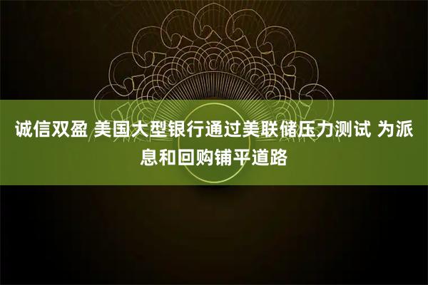 诚信双盈 美国大型银行通过美联储压力测试 为派息和回购铺平道路
