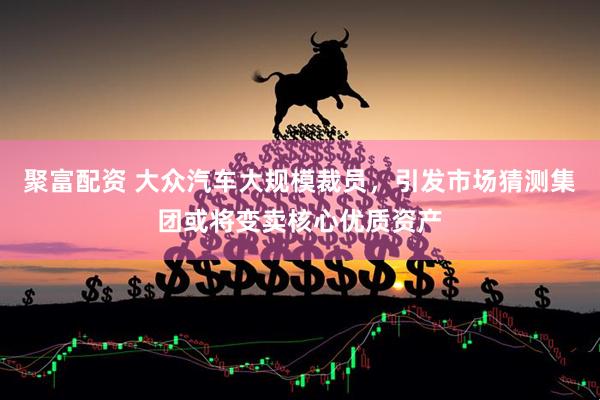 聚富配资 大众汽车大规模裁员,引发市场猜测集团或将变卖核心优质资产